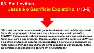 03. Em Levítico,
Jesus é o Sacrifício Expiatório. (1:3-6)
“Se a sua oferta for holocausto de gado, trará macho sem defeito; à porta da
tenda da congregação o trará, para que o homem seja aceito perante o
SENHOR. E porá a mão sobre a cabeça do holocausto, para que seja aceito a
favor dele, para a sua expiação. Depois, imolará o novilho perante o SENHOR;
e os filhos de Arão, os sacerdotes, apresentarão o sangue e o aspergirão ao
redor sobre o altar que está diante da porta da tenda da congregação. Então,
ele esfolará o holocausto e o cortará em seus pedaços.”
 