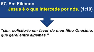 57. Em Filemon,
Jesus é o que intercede por nós. (1:10)
“sim, solicito-te em favor de meu filho Onésimo,
que gerei entre algemas.”
 