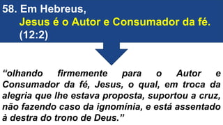 58. Em Hebreus,
Jesus é o Autor e Consumador da fé.
(12:2)
“olhando firmemente para o Autor e
Consumador da fé, Jesus, o qual, em troca da
alegria que lhe estava proposta, suportou a cruz,
não fazendo caso da ignomínia, e está assentado
à destra do trono de Deus.”
 