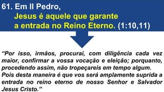 61. Em II Pedro,
Jesus é aquele que garante
a entrada no Reino Eterno. (1:10,11)
“Por isso, irmãos, procurai, com diligência cada vez
maior, confirmar a vossa vocação e eleição; porquanto,
procedendo assim, não tropeçareis em tempo algum.
Pois desta maneira é que vos será amplamente suprida a
entrada no reino eterno de nosso Senhor e Salvador
Jesus Cristo.”
 