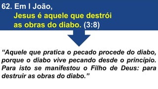 62. Em I João,
Jesus é aquele que destrói
as obras do diabo. (3:8)
“Aquele que pratica o pecado procede do diabo,
porque o diabo vive pecando desde o princípio.
Para isto se manifestou o Filho de Deus: para
destruir as obras do diabo.”
 