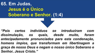 65. Em Judas,
Jesus é o Único
Soberano e Senhor. (1:4)
“Pois certos indivíduos se introduziram com
dissimulação, os quais, desde muito, foram
antecipadamente pronunciados para esta condenação,
homens ímpios, que transformam em libertinagem a
graça de nosso Deus e negam o nosso único Soberano e
Senhor, Jesus Cristo.”
 