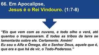 66. Em Apocalipse,
Jesus é o Rei Vindouro. (1:7-8)
“Eis que vem com as nuvens, e todo olho o verá, até
quantos o traspassaram. E todas as tribos da terra se
lamentarão sobre ele. Certamente. Amém!
Eu sou o Alfa e Ômega, diz o Senhor Deus, aquele que é,
que era e que há de vir, o Todo-Poderoso.”
 
