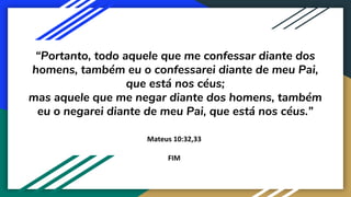 “Portanto, todo aquele que me confessar diante dos
homens, também eu o confessarei diante de meu Pai,
que está nos céus;
mas aquele que me negar diante dos homens, também
eu o negarei diante de meu Pai, que está nos céus.”
Mateus 10:32,33
FIM
 