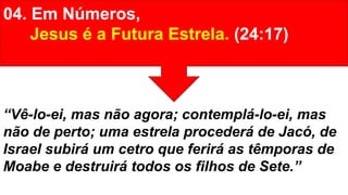 04. Em Números,
Jesus é a Futura Estrela. (24:17)
“Vê-lo-ei, mas não agora; contemplá-lo-ei, mas
não de perto; uma estrela procederá de Jacó, de
Israel subirá um cetro que ferirá as têmporas de
Moabe e destruirá todos os filhos de Sete.”
 