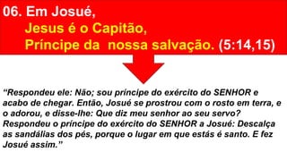 06. Em Josué,
Jesus é o Capitão,
Príncipe da nossa salvação. (5:14,15)
“Respondeu ele: Não; sou príncipe do exército do SENHOR e
acabo de chegar. Então, Josué se prostrou com o rosto em terra, e
o adorou, e disse-lhe: Que diz meu senhor ao seu servo?
Respondeu o príncipe do exército do SENHOR a Josué: Descalça
as sandálias dos pés, porque o lugar em que estás é santo. E fez
Josué assim.”
 