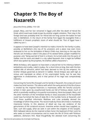 Chapter 9: The Boy of
Nazareth
Jesus the Christ, (2006), 110–120
Joseph, Mary, and her Son remained in Egypt until after the death of Herod the
Great, which event was made known by another angelic visitation. Their stay in the
foreign land was probably brief, for Herod did not long survive the babes he had
slain in Bethlehem. In the return of the family from Egypt the evangelist finds a
fulfillment of Hosea’s prophetic vision of what should be: “Out of Egypt have I
called my son.”a
It appears to have been Joseph’s intention to make a home for the family in Judea,
possibly at Bethlehem—the city of his ancestors and a place now even more
endeared to him as the birthplace of Mary’s Child—but, learning on the way that
Herod’s son Archelaus ruled in the place of his wicked father, Joseph modified his
purpose; and, “being warned of God in a dream, he turned aside into the parts of
Galilee: and he came and dwelt in a city called Nazareth: that it might be fulfilled
which was spoken by the prophets, He shall be called a Nazarene.”b
While Archelaus, who appears to have been a natural heir to his infamous father’s
wickedness and cruelty, ruled in Judea,c for a short time as king, then with the less
exalted title of ethnarch, which had been decreed to him by the emperor, his
brother Antipas governed as tetrarch in Galilee. Herod Antipas was well nigh as
vicious and reprobate as others of his unprincipled family, but he was less
aggressive in vindictiveness, and in that period of his reign was comparatively
tolerant.d
Concerning the home life of Joseph and his family in Nazareth, the scriptural record
makes but brief mention. The silence with which the early period of the life of Jesus
is treated by the inspired historians is impressive; while the fanciful accounts
written in later years by unauthorized hands are full of fictitious detail, much of
which is positively revolting in its puerile inconsistency. None but Joseph, Mary, and
the other members of the immediate family or close associates of the household
could have furnished the facts of daily life in the humble home at Nazareth; and
from these qualified informants Matthew and Luke probably derived the
knowledge of which they wrote. The record made by those who knew is marked by
impressive brevity. In this absence of detail we may see evidence of the
genuineness of the scriptural account. Inventive writers would have supplied, as,
later, such did supply, what we seek in vain within the chapters of the Gospels.
With hallowed silence do the inspired scribes honor the boyhood of their Lord; he
who seeks to invent circumstances and to invest the life of Christ with fictitious
additions, dishonors Him. Read thoughtfully the attested truth concerning the
 