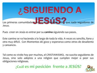 Las primeras comunidades cristianas se sentian antes que nada seguidores de
Jesus.

Pues creer en Jesús es entrar por su camino siguiendo sus pasos.

Este camino se va haciendo a lo largo de toda la vida. A veces es sencillo, llano y
otra muy dificil. Con Momentos de gozo y esperanza como otros de desaliento
y cansancio.


Tal como es vivido hoy por muchos, el CRISTIANISMO, no suscita seguidores de
Jesus, sino solo adeptos a una religion que cumplen mejor o peor sus
obligaciones religiosas.
 