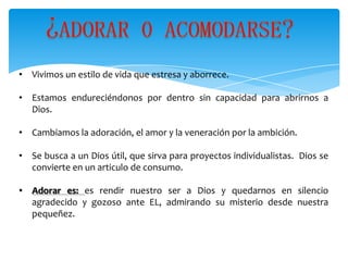 • Vivimos un estilo de vida que estresa y aborrece.

• Estamos endureciéndonos por dentro sin capacidad para abrirnos a
  Dios.

• Cambiamos la adoración, el amor y la veneración por la ambición.

• Se busca a un Dios útil, que sirva para proyectos individualistas. Dios se
  convierte en un articulo de consumo.

• Adorar es: es rendir nuestro ser a Dios y quedarnos en silencio
  agradecido y gozoso ante EL, admirando su misterio desde nuestra
  pequeñez.
 