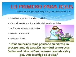 Yo he venido para que tengan vida y la tengan en abundancia Jn, 10, 10


• La vida de la gente, no la religión, ni la ley.

• Curar a los enfermos, liberar del mal a los endemoniados.

• Defender a los mas despreciados.

• Aliviar el sufrimiento

• Restaurar la vida

 “Jesús anuncia su reino poniendo en marcha un
proceso tanto de sanación individual como social.
Entiende el reino de Dios como un reino de vida y
         paz. Dios es amigo de la vida.”
 