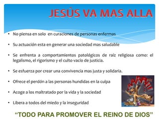 • No piensa en solo en curaciones de personas enfermas

• Su actuación esta en generar una sociedad mas saludable

• Se enfrenta a comportamientos patológicos de raíz religiosa como: el
  legalismo, el rigorismo y el culto vacío de justicia.

• Se esfuerza por crear una convivencia mas justa y solidaria.

• Ofrece el perdón a las personas hundidas en la culpa

• Acoge a los maltratado por la vida y la sociedad

• Libera a todos del miedo y la inseguridad

   “TODO PARA PROMOVER EL REINO DE DIOS”
 