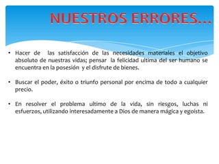 • Hacer de las satisfacción de las necesidades materiales el objetivo
  absoluto de nuestras vidas; pensar la felicidad ultima del ser humano se
  encuentra en la posesión y el disfrute de bienes.

• Buscar el poder, éxito o triunfo personal por encima de todo a cualquier
  precio.

• En resolver el problema ultimo de la vida, sin riesgos, luchas ni
  esfuerzos, utilizando interesadamente a Dios de manera mágica y egoísta.
 