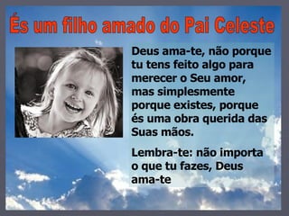És um filho amado do Pai Celeste Deus ama-te, não porque tu tens feito algo para merecer o Seu amor, mas simplesmente porque existes, porque és uma obra querida das Suas mãos. Lembra-te: não importa o que tu fazes, Deus ama-te 
