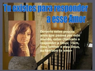 Tu existes para responder  a esse Amor Durante estes poucos anos que passes por este mundo, estas chamado a responder a Deus: «Sim, meu Senhor e meu Deus, eu também te amo» 