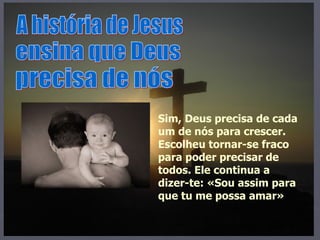 A história de Jesus ensina que Deus precisa de nós Sim, Deus precisa de cada um de nós para crescer. Escolheu tornar-se fraco para poder precisar de todos. Ele continua a dizer-te: «Sou assim para que tu me possa amar» 