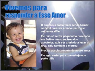 Vivemos para responder a Esse Amor O que Deus podia fazer senão tornar-se débil para ser amado, para que cuidemos dEle. Ele não só se fez pequenino nascendo em Belém, mas precisou dos apóstolos, quis ser ajudado a levar a cruz, caiu também e morreu Precisa absolutamente do nosso amor. Ele agiu assim para que estejamos perto dEle 