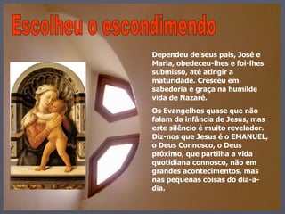 Escolheu o escondimendo Dependeu de seus pais, José e Maria, obedeceu-lhes e foi-lhes submisso, até atingir a maturidade. Cresceu em sabedoria e graça na humilde vida de Nazaré.  Os Evangelhos quase que não falam da infância de Jesus, mas este silêncio é muito revelador. Diz-nos que Jesus é o EMANUEL, o Deus Connosco, o Deus próximo, que partilha a vida quotidiana connosco, não em grandes acontecimentos, mas nas pequenas coisas do dia-a-dia. 
