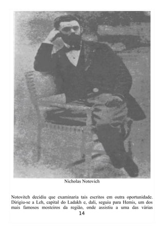 Nicholas Notovich
Notovitch decidiu que examinaria tais escritos em outra oportunidade.
Dirigiu-se a Leh, capital do Ladakh e, dali, seguiu para Hemis, um dos
mais famosos mosteiros da região, onde assistiu a uma das várias
14
 