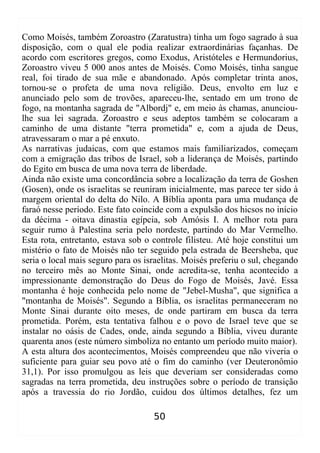 Como Moisés, também Zoroastro (Zaratustra) tinha um fogo sagrado à sua
disposição, com o qual ele podia realizar extraordinárias façanhas. De
acordo com escritores gregos, como Exodus, Aristóteles e Hermundorius,
Zoroastro viveu 5 000 anos antes de Moisés. Como Moisés, tinha sangue
real, foi tirado de sua mãe e abandonado. Após completar trinta anos,
tornou-se o profeta de uma nova religião. Deus, envolto em luz e
anunciado pelo som de trovões, apareceu-lhe, sentado em um trono de
fogo, na montanha sagrada de "Albordj" e, em meio às chamas, anunciou-
lhe sua lei sagrada. Zoroastro e seus adeptos também se colocaram a
caminho de uma distante "terra prometida" e, com a ajuda de Deus,
atravessaram o mar a pé enxuto.
As narrativas judaicas, com que estamos mais familiarizados, começam
com a emigração das tribos de Israel, sob a liderança de Moisés, partindo
do Egito em busca de uma nova terra de liberdade.
Ainda não existe uma concordância sobre a localização da terra de Goshen
(Gosen), onde os israelitas se reuniram inicialmente, mas parece ter sido à
margem oriental do delta do Nilo. A Bíblia aponta para uma mudança de
faraó nesse período. Este fato coincide com a expulsão dos hicsos no início
da décima - oitava dinastia egípcia, sob Amósis I. A melhor rota para
seguir rumo à Palestina seria pelo nordeste, partindo do Mar Vermelho.
Esta rota, entretanto, estava sob o controle filisteu. Até hoje constitui um
mistério o fato de Moisés não ter seguido pela estrada de Beersheba, que
seria o local mais seguro para os israelitas. Moisés preferiu o sul, chegando
no terceiro mês ao Monte Sinai, onde acredita-se, tenha acontecido a
impressionante demonstração do Deus do Fogo de Moisés, Javé. Essa
montanha é hoje conhecida pelo nome de "Jebel-Musha", que significa a
"montanha de Moisés". Segundo a Bíblia, os israelitas permaneceram no
Monte Sinai durante oito meses, de onde partiram em busca da terra
prometida. Porém, esta tentativa falhou e o povo de Israel teve que se
instalar no oásis de Cades, onde, ainda segundo a Bíblia, viveu durante
quarenta anos (este número simboliza no entanto um período muito maior).
A esta altura dos acontecimentos, Moisés compreendeu que não viveria o
suficiente para guiar seu povo até o fim do caminho (ver Deuteronômio
31,1). Por isso promulgou as leis que deveriam ser consideradas como
sagradas na terra prometida, deu instruções sobre o período de transição
após a travessia do rio Jordão, cuidou dos últimos detalhes, fez um
50
 