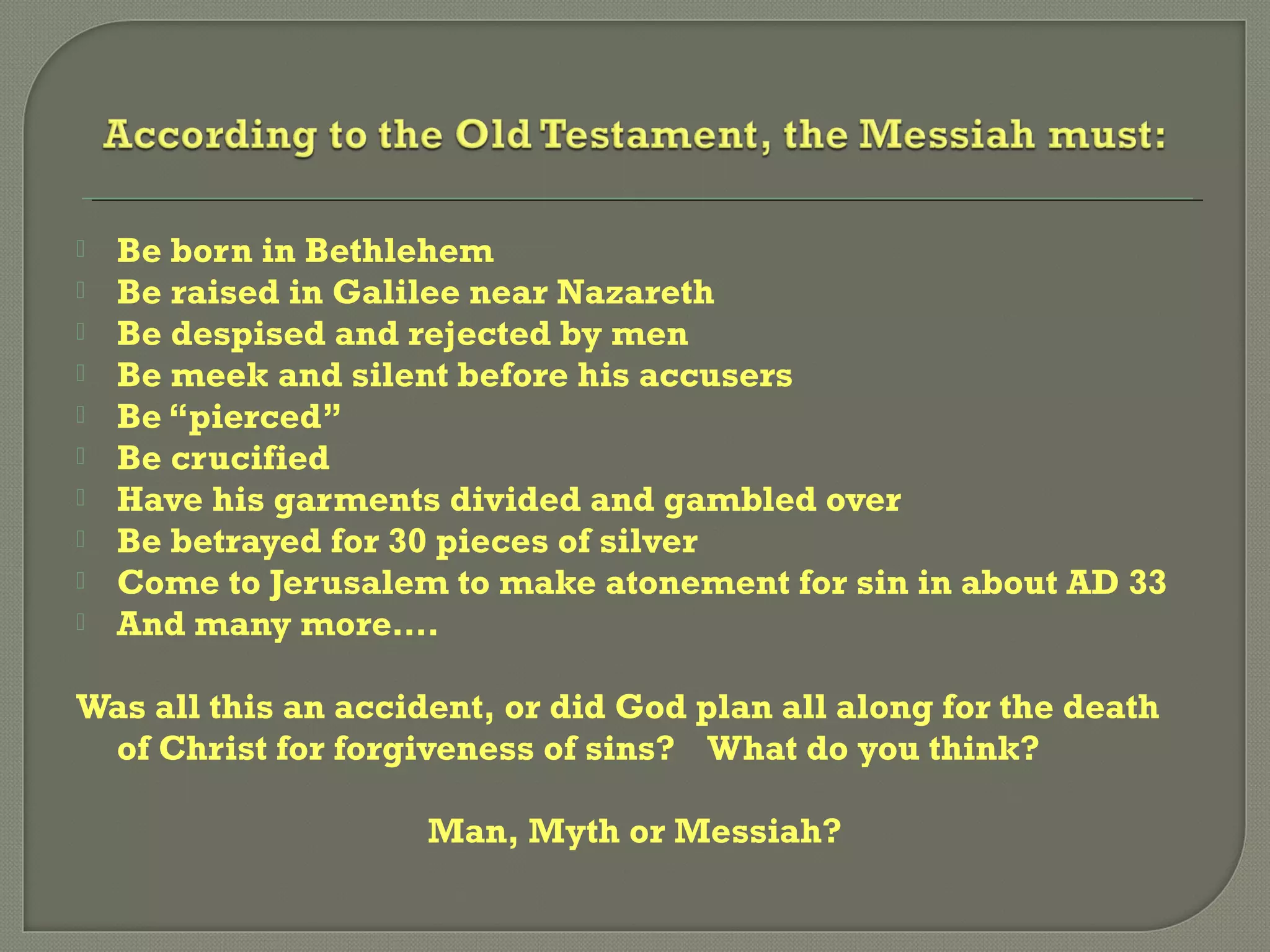  Be born in Bethlehem
 Be raised in Galilee near Nazareth
 Be despised and rejected by men
 Be meek and silent before his accusers
 Be “pierced”
 Be crucified
 Have his garments divided and gambled over
 Be betrayed for 30 pieces of silver
 Come to Jerusalem to make atonement for sin in about AD 33
 And many more….
Was all this an accident, or did God plan all along for the death
of Christ for forgiveness of sins? What do you think?
Man, Myth or Messiah?
 