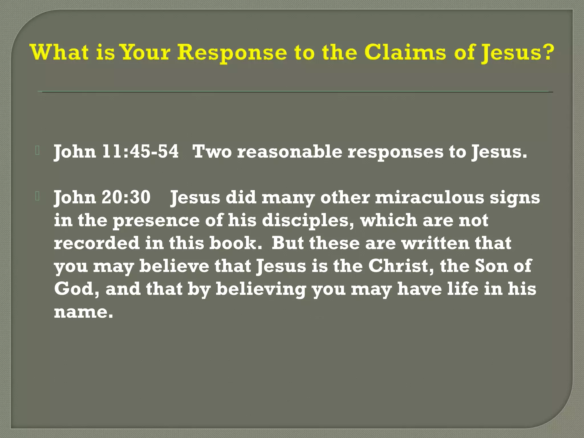  John 11:45-54 Two reasonable responses to Jesus.
 John 20:30 Jesus did many other miraculous signs
in the presence of his disciples, which are not
recorded in this book. But these are written that
you may believe that Jesus is the Christ, the Son of
God, and that by believing you may have life in his
name.
 