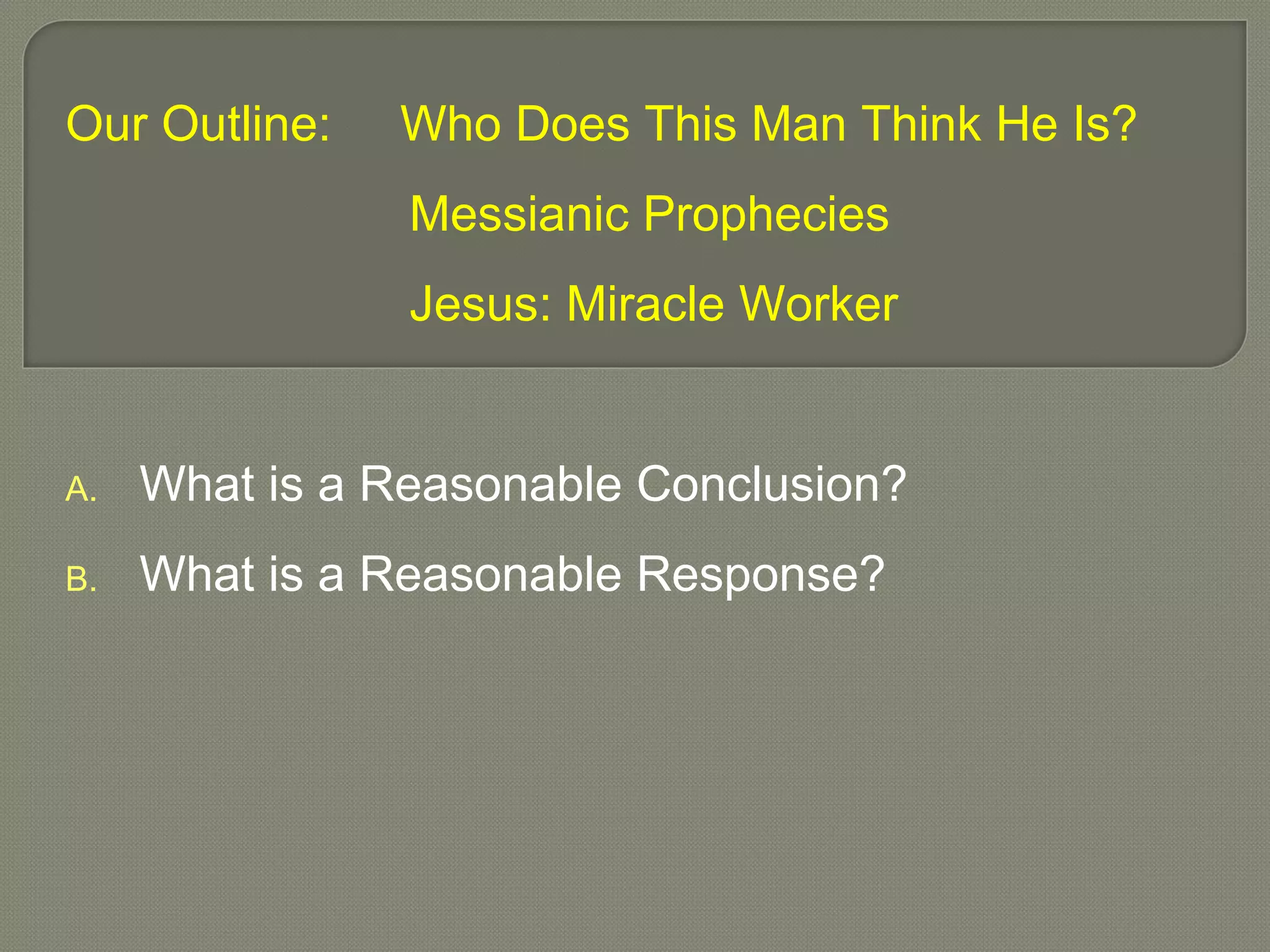Our Outline: Who Does This Man Think He Is?
Messianic Prophecies
Jesus: Miracle Worker
A. What is a Reasonable Conclusion?
B. What is a Reasonable Response?
 