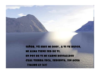 Señor, tú eres mi Dios , a ti te busco, mi alma tiene sed de ti, En pos de ti mi carne desfallece Cual tierra seca, sedienta, sin agua (Salmo 63 (62) 