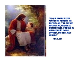 “ El que recibe a este niño en mi Nombre, me recibe a mí, y el que me recibe a mí, recibe al que me envió; porque el más pequeño entre ustedes, ése es el más grande.” (Lc.9,48) 