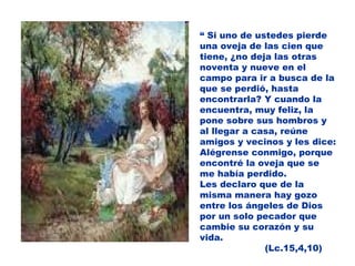 “  Si uno de ustedes pierde una oveja de las cien que tiene, ¿no deja las otras noventa y nueve en el campo para ir a busca de la que se perdió, hasta encontrarla? Y cuando la encuentra, muy feliz, la pone sobre sus hombros y al llegar a casa, reúne amigos y vecinos y les dice: Alégrense conmigo, porque encontré la oveja que se me había perdido. Les declaro que de la misma manera hay gozo entre los ángeles de Dios por un solo pecador que cambie su corazón y su vida. (Lc.15,4,10) 