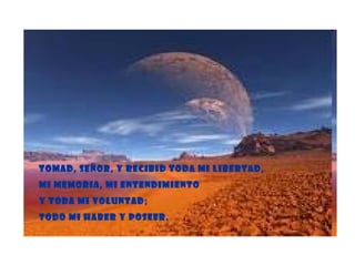 Tomad, Señor, y recibid toda mi libertad, Mi memoria, mi entendimiento Y toda mi voluntad; Todo mi haber y poseer. 