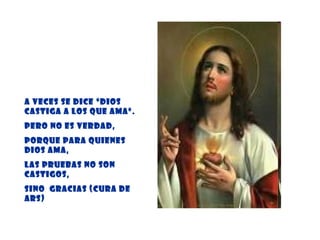 A veces se dice “Dios castiga a los que ama”.  Pero no es verdad,  porque para quienes Dios ama,  las pruebas no son castigos,  sino  gracias (Cura de Ars) 