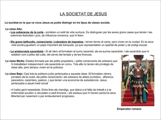 LA SOCIETAT DE JESUS La societat en la que va viura Jesus es podia distingir en tre tipus de clases socials.  ·La clase Alta: -  Los soberanos de la corte .- portaben un estil de vida suntuos. Es distinguien per les seves grans cases que tenien i les solemnes festivitats i jocs, de influencia romanica, que hi feien.  -  Els grans latifundis, comerciants i cobradors de impostos .- tenien terres al camp, pero vivien en la ciudad. En la seva  vida social juguabem un pape important als banquets, ya que representaben un apartat de poder y de pretigi socoal. -  La aristocrasia sacerdotal .- El alt clero el formaben el sumo sacerdot, els ex-sumos sacerdots, i els sacerdots que hi  estaben com a jefes del culta, del servei del temple y de les finanzas. ·La clase Media:  Estaba formada per els petits propietaris, i petits comerciants els artesans que hi treballaben indepenment i els sacerdots en comu. Tots ells no tenien els privilegis de  clase alta, pero tampoc vivien en la pobreza. ·La clase Baja:  Casi tota la poblacio judia pertanyaba a aquesta clase. El formaben obrers,  jornalers de la ciutat, els petits comerciants i els artesans de aldea (curtidors,  alfareros, pescadors, carpinters, pastors..) que tenien una economia de subsistencia. Jesus  pertanyaba a aquet medi social - hi habia gent nesesitada. Entre ltres els mendigs, que debut a la falta de treball o a la  enfermetat acudien a Jerusalen a pedi limosna, i els esclaus que hi havien perdut la seva llibertad per naxement o per endeudament progressiu. Emperador romano 
