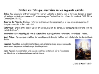 Explica els fets que acurreixn en les seguents ciutats:  Sidon:  Fou una ciutat entre Fenicia i Tir i berut. La Biblia la descriu com la terra de Canaan, al segon mil·leni era poblada per cananeus. El seu nom segons Flavius Josefus i altres derivaria de Sidó, fill de Canaan (Gen. 10. 15) Cesarea de Flipo:  La Biblia es refereix a ell com un lloc ascendent, a la vida en un pla superior. I sempre es asociat a llocs celestials. Cafarnaum:  Era un antic poblat ubicat en galilea, avui en dia Israel, es conegut pels cristians com “la ciutat de Jesus”. Tiberiades : Està reconeguda com la ciutat santa Judia junt amb Jerusalem, Tiberiades i Hebró. Mont Tabor:  Es creu que es el lloc de transfiguració de crist i el lloc entre la batalla de Barak i la de Jabin. Nazaret:  Aquet lloc es molt i`mportant per a els cristians degut a que, supusada- ment Jesus va passar enllà els anys de vida privada. Nain:  Apareix mencionat en una ocasio en el nou testament per la resurreccio de fill unic de una dona viuda per part de Jesus. Jesús al Mont Tabor 