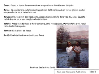 Emaus : Jesus, la  tarda de resurreccio es va apareixer a dos dels seus dicipules. Jericó:  Es considera la ciutat mes antiga del mon. Està mencionada en testos biblics, son los antepasados de los actuales hebreos. Jerusalem:  Es la ciutat dels llocs sants, associada amb els fets de la vida de Jesus,  aquesta ciutat data de els primers segles del cristianisme. Betània:  Aldea en la falda de el Mont dels olivs, enllà vivien Lazaro, Marta i Maria a qui Jesus visita bastantes vegadas. Bethlem:  Es la ciutat de Jesus. Jordà:  En el riu Jordà es on bautizen a Jesus.  Bautis de Jesús al riu Jordà Kevin arce, Alex navarro, Ruddy olivars  3 ESO B 