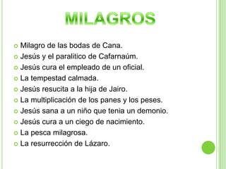 Milagro de las bodas de Cana.Jesús y el paralitico de Cafarnaúm.Jesús cura el empleado de un oficial.La tempestad calmada.Jesús resucita a la hija de Jairo.La multiplicación de los panes y los peses.Jesús sana a un niño que tenia un demonio.Jesús cura a un ciego de nacimiento.La pesca milagrosa.La resurrección de Lázaro.MILAGROS