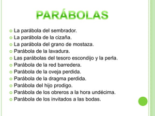 La parábola del sembrador.La parábola de la cizaña.La parábola del grano de mostaza.Parábola de la lavadura.Las parábolas del tesoro escondijo y la perla.Parábola de la red barredera.Parábola de la oveja perdida.Parábola de la dragma perdida.Parábola del hijo prodigo.Parábola de los obreros a la hora undécima.Parábola de los invitados a las bodas.PARÁBOLAS