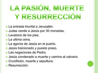 LA PASIÓN, MUERTEY RESURRECCIÓNLa entrada triunfal a Jerusalén.Judas vende a Jesús por 30 monedas.Lavatorio de los pies.La ultima cena.La agonía de Jesús en el puerto.Jesús traicionado y puesto preso.Las negaciones de Pedro.Jesús condenado a muerte y camino al calvario.Crucifixión, muerte y sepultura.Resurrección.