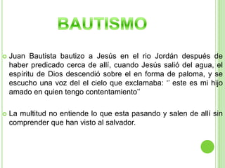 BAUTISMOJuan Bautista bautizo a Jesús en el rio Jordán después de haber predicado cerca de allí, cuando Jesús salió del agua, el espíritu de Dios descendió sobre el en forma de paloma, y se escucho una voz del el cielo que exclamaba: ‘’ este es mi hijo amado en quien tengo contentamiento’’La multitud no entiende lo que esta pasando y salen de allí sin comprender que han visto al salvador.