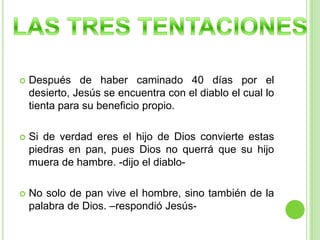 Después de haber caminado 40 días por el desierto, Jesús se encuentra con el diablo el cual lo tienta para su beneficio propio.Si de verdad eres el hijo de Dios convierte estas piedras en pan, pues Dios no querrá que su hijo muera de hambre. -dijo el diablo-No solo de pan vive el hombre, sino también de la palabra de Dios. –respondió Jesús-LAS TRES TENTACIONES