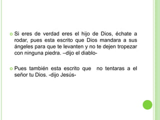 Si eres de verdad eres el hijo de Dios, échate a rodar, pues esta escrito que Dios mandara a sus ángeles para que te levanten y no te dejen tropezar con ninguna piedra. –dijo el diablo-Pues también esta escrito que  no tentaras a el señor tu Dios. -dijo Jesús-
