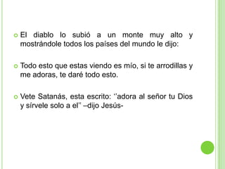 El diablo lo subió a un monte muy alto y mostrándole todos los países del mundo le dijo:Todo esto que estas viendo es mío, si te arrodillas y me adoras, te daré todo esto.Vete Satanás, esta escrito: ‘’adora al señor tu Dios y sírvele solo a el’’ –dijo Jesús-