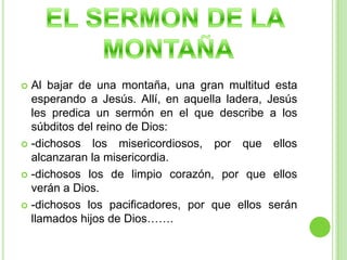 EL SERMON DE LA MONTAÑAAl bajar de una montaña, una gran multitud esta esperando a Jesús. Allí, en aquella ladera, Jesús les predica un sermón en el que describe a los súbditos del reino de Dios:-dichosos los misericordiosos, por que ellos alcanzaran la misericordia.-dichosos los de limpio corazón, por que ellos verán a Dios.-dichosos los pacificadores, por que ellos serán llamados hijos de Dios…….