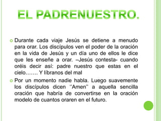 Durante cada viaje Jesús se detiene a menudo para orar. Los discípulos ven el poder de la oración en la vida de Jesús y un día uno de ellos le dice que les enseñe a orar. –Jesús contesta- cuando oréis decir así: padre nuestro que estas en el cielo……. Y líbranos del malPor un momento nadie habla. Luego suavemente los discípulos dicen ‘’Amen’’ a aquella sencilla oración que habría de convertirse en la oración modelo de cuantos oraren en el futuro.EL PADRENUESTRO.