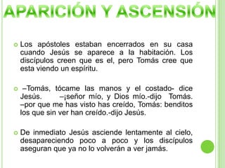 Los apóstoles estaban encerrados en su casa cuando Jesús se aparece a la habitación. Los discípulos creen que es el, pero Tomás cree que esta viendo un espíritu. –Tomás, tócame las manos y el costado- dice Jesús.     –¡señor mío, y Dios mío.-dijo  Tomás.        –por que me has visto has creído, Tomás: benditos los que sin ver han creído.-dijo Jesús.De inmediato Jesús asciende lentamente al cielo, desapareciendo poco a poco y los discípulos aseguran que ya no lo volverán a ver jamás.APARICIÓN Y ASCENSIÓN