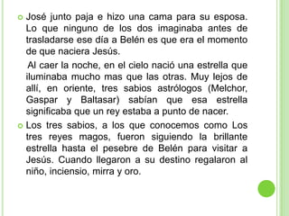 José junto paja e hizo una cama para su esposa. Lo que ninguno de los dos imaginaba antes de trasladarse ese día a Belén es que era el momento de que naciera Jesús.    Al caer la noche, en el cielo nació una estrella que iluminaba mucho mas que las otras. Muy lejos de allí, en oriente, tres sabios astrólogos (Melchor, Gaspar y Baltasar) sabían que esa estrella significaba que un rey estaba a punto de nacer.Los tres sabios, a los que conocemos como Los tres reyes magos, fueron siguiendo la brillante estrella hasta el pesebre de Belén para visitar a Jesús. Cuando llegaron a su destino regalaron al niño, inciensio, mirra y oro.