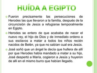 HUÍDA A EGIPTOFueron precisamente las persecuciones de Herodes las que llevaron a la familia, después de la circuncisión de Jesús a refugiarse temporalmente en Egipto.Herodes se entero de que acababa de nacer el nuevo rey, el hijo de Dios y de inmediato ordeno a sus esclavos a matar a todos los niños recién nacidos de Belén, ya que no sabían cual era Jesús.José soñó que un ángel le decía que hullera de allí por que Herodes había mandado a matar a su hijo, José despertó a María, cogieron a Jesús y huyeron de allí en el mismo burro que habían llegado.
