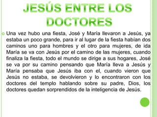 JESÚS ENTRE LOS DOCTORESUna vez hubo una fiesta, José y María llevaron a Jesús, ya estaba un poco grande, para ir al lugar de la fiesta habían dos caminos uno para hombres y el otro para mujeres, de ida María se va con Jesús por el camino de las mujeres, cuando finaliza la fiesta, todo el mundo se dirige a sus hogares, José se va por su camino pensando que María lleva a Jesús y María pensaba que Jesús iba con el, cuando vieron que Jesús no estaba, se devolvieron y lo encontraron con los doctores del templo hablando sobre su padre, Dios, los doctores quedan sorprendidos de la inteligencia de Jesús.