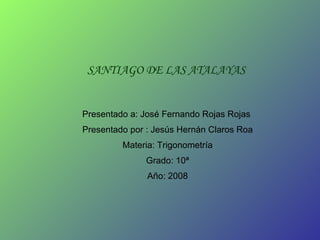 SANTIAGO DE LAS ATALAYAS Presentado a: José Fernando Rojas Rojas  Presentado por : Jesús Hernán Claros Roa Materia: Trigonometría Grado: 10ª Año: 2008 