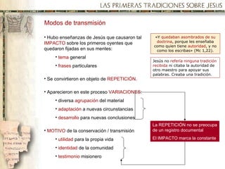 Modos de transmisión Hubo enseñanzas de Jesús que causaron tal  IMPACTO  sobre los primeros oyentes que quedaron fijadas en sus mentes: tema  general frases  particulares Se convirtieron en objeto de  REPETICIÓN . Aparecieron en este proceso  VARIACIONES : diversa  agrupación  del material adaptación  a nuevas circunstancias desarrollo  para nuevas conclusiones MOTIVO  de la conservación / transmisión utilidad  para la propia vida identidad  de la comunidad testimonio  misionero « Y  quedaban asombrados de su doctrina , porque les enseñaba como quien tiene  autoridad , y no como los escribas » (Mc 1,22). Jesús no  refería ninguna tradición recibida  ni citaba la autoridad de otro maestro para apoyar sus palabras. Creaba una tradición. La REPETICIÓN no se preocupa de un registro documental El IMPACTO marca la constante 
