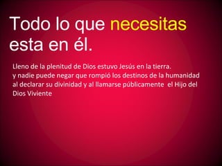 Lleno de la plenitud de Dios estuvo Jesús en la tierra. y nadie puede negar que rompió los destinos de la humanidad al declarar su divinidad y al llamarse públicamente el Hijo del Dios Viviente Todo lo que necesitas esta en él.